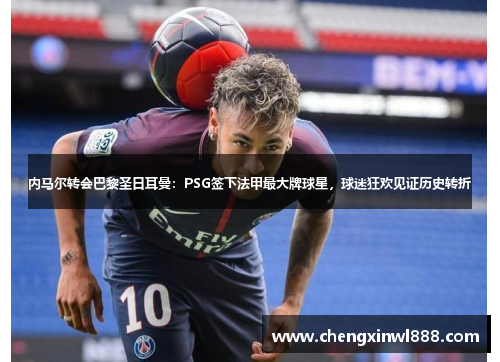 内马尔转会巴黎圣日耳曼：PSG签下法甲最大牌球星，球迷狂欢见证历史转折