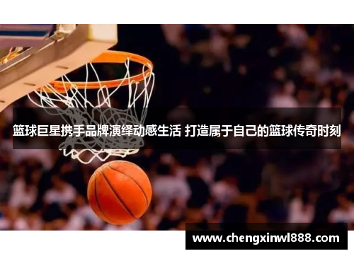 篮球巨星携手品牌演绎动感生活 打造属于自己的篮球传奇时刻
